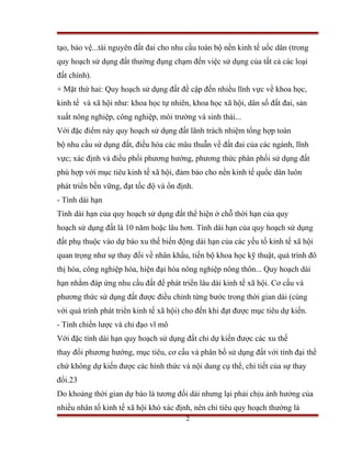 tạo, bảo vệ...tài nguyên đất đai cho nhu cầu toàn bộ nền kinh tế uốc dân (trong
quy hoạch sử dụng đất thường đụng chạm đến việc sử dụng của tất cả các loại
đất chính).
+ Mặt thứ hai: Quy hoạch sử dụng đất đề cập đến nhiều lĩnh vực về khoa học,
kinh tế và xã hội như: khoa học tự nhiên, khoa học xã hội, dân số đất đai, sản
xuất nông nghiệp, công nghiệp, môi trường và sinh thái...
Với đặc điểm này quy hoạch sử dụng đất lãnh trách nhiệm tổng hợp toàn
bộ nhu cầu sử dụng đất, điều hòa các mâu thuẫn về đất đai của các ngành, lĩnh
vực; xác định và điều phối phương hướng, phương thức phân phối sử dụng đất
phù hợp với mục tiêu kinh tế xã hội, đảm bảo cho nền kinh tế quốc dân luôn
phát triển bền vững, đạt tốc độ và ổn định.
- Tính dài hạn
Tính dài hạn của quy hoạch sử dụng đất thể hiện ở chỗ thời hạn của quy
hoạch sử dụng đất là 10 năm hoặc lâu hơn. Tính dài hạn của quy hoạch sử dụng
đất phụ thuộc vào dự báo xu thế biến động dài hạn của các yếu tố kinh tế xã hội
quan trọng như sự thay đổi về nhân khẩu, tiến bộ khoa học kỹ thuật, quá trình đô
thị hóa, công nghiệp hóa, hiện đại hóa nông nghiệp nông thôn... Quy hoạch dài
hạn nhằm đáp ứng nhu cầu đất để phát triển lâu dài kinh tế xã hội. Cơ cấu và
phương thức sử dụng đất được điều chỉnh từng bước trong thời gian dài (cùng
với quá trình phát triển kinh tế xã hội) cho đến khi đạt được mục tiêu dự kiến.
- Tính chiến lược và chỉ đạo vĩ mô
Với đặc tính dài hạn quy hoạch sử dụng đất chỉ dự kiến được các xu thế
thay đổi phương hướng, mục tiêu, cơ cấu và phân bố sử dụng đất với tính đại thể
chứ không dự kiến được các hình thức và nội dung cụ thể, chi tiết của sự thay
đổi.23
Do khoảng thời gian dự báo là tương đối dài nhưng lại phải chịu ảnh hưởng của
nhiều nhân tố kinh tế xã hội khó xác định, nên chỉ tiêu quy hoạch thường là
                                        2
 