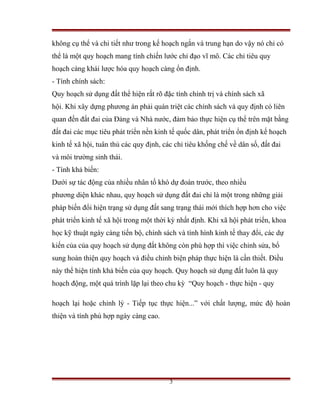 không cụ thể và chi tiết như trong kế hoạch ngắn và trung hạn do vậy nó chỉ có
thể là một quy hoạch mang tính chiến lước chỉ đạo vĩ mô. Các chỉ tiêu quy
hoạch càng khái lược hóa quy hoạch càng ổn định.
- Tính chính sách:
Quy hoạch sử dụng đất thể hiện rất rõ đặc tính chính trị và chính sách xã
hội. Khi xây dựng phương án phải quán triệt các chính sách và quy định có liên
quan đến đất đai của Đảng và Nhà nước, đảm bảo thực hiện cụ thể trên mặt bằng
đất đai các mục tiêu phát triển nền kinh tế quốc dân, phát triển ổn định kế hoạch
kinh tế xã hội, tuân thủ các quy định, các chỉ tiêu khống chế về dân số, đất đai
và môi trường sinh thái.
- Tính khả biến:
Dưới sự tác động của nhiều nhân tố khó dự đoán trước, theo nhiều
phương diện khác nhau, quy hoạch sử dụng đất đai chỉ là một trong những giải
pháp biến đổi hiện trạng sử dụng đất sang trạng thái mới thích hợp hơn cho việc
phát triển kinh tế xã hội trong một thời kỳ nhất định. Khi xã hội phát triển, khoa
học kỹ thuật ngày càng tiến bộ, chính sách và tình hình kinh tế thay đổi, các dự
kiến của của quy hoạch sử dụng đất không còn phù hợp thì việc chỉnh sửa, bổ
sung hoàn thiện quy hoạch và điều chỉnh biện pháp thực hiện là cần thiết. Điều
này thể hiện tính khả biến của quy hoạch. Quy hoạch sử dụng đất luôn là quy
hoạch động, một quá trình lặp lại theo chu kỳ “Quy hoạch - thực hiện - quy

hoạch lại hoặc chỉnh lý - Tiếp tục thực hiện...” với chất lượng, mức độ hoàn
thiện và tính phù hợp ngày càng cao.




                                         3
 