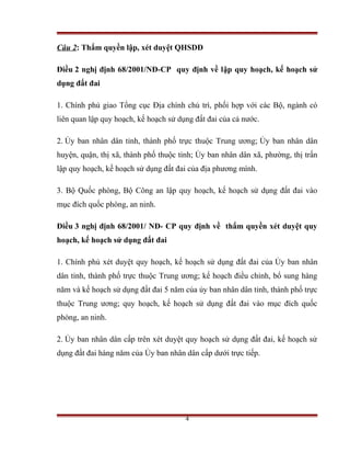 Câu 2: Thẩm quyền lập, xét duyệt QHSDĐ

Điều 2 nghị định 68/2001/NĐ-CP quy định về lập quy hoạch, kế hoạch sử
dụng đất đai

1. Chính phủ giao Tổng cục Địa chính chủ trì, phối hợp với các Bộ, ngành có
liên quan lập quy hoạch, kế hoạch sử dụng đất đai của cả nước.

2. Ủy ban nhân dân tỉnh, thành phố trực thuộc Trung ương; Ủy ban nhân dân
huyện, quận, thị xã, thành phố thuộc tỉnh; Ủy ban nhân dân xã, phường, thị trấn
lập quy hoạch, kế hoạch sử dụng đất đai của địa phương mình.

3. Bộ Quốc phòng, Bộ Công an lập quy hoạch, kế hoạch sử dụng đất đai vào
mục đích quốc phòng, an ninh.

Điều 3 nghị định 68/2001/ NĐ- CP quy định về thẩm quyền xét duyệt quy
hoạch, kế hoạch sử dụng đất đai

1. Chính phủ xét duyệt quy hoạch, kế hoạch sử dụng đất đai của Ủy ban nhân
dân tỉnh, thành phố trực thuộc Trung ương; kế hoạch điều chỉnh, bổ sung hàng
năm và kế hoạch sử dụng đất đai 5 năm của ủy ban nhân dân tỉnh, thành phố trực
thuộc Trung ương; quy hoạch, kế hoạch sử dụng đất đai vào mục đích quốc
phòng, an ninh.

2. Ủy ban nhân dân cấp trên xét duyệt quy hoạch sử dụng đất đai, kế hoạch sử
dụng đất đai hàng năm của Ủy ban nhân dân cấp dưới trực tiếp.




                                       4
 