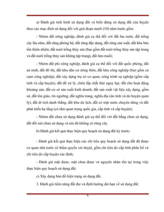 a) Đánh giá tình hình sử dụng đất và biến động sử dụng đất của huyện
theo các mục đích sử dụng đối với giai đoạn mười (10) năm trước gồm:

      - Nhóm đất nông nghiệp, đánh giá cụ thể đối với đất lúa nước, đất trồng
cây lâu năm, đất rừng phòng hộ, đất rừng đặc dụng, đất rừng sản xuất, đất khu bảo
tồn thiên nhiên, đất nuôi trồng thủy sản (bao gồm đất nuôi trồng thủy sản tập trung
và đất nuôi trồng thủy sản không tập trung), đất làm muối;

      - Nhóm đất phi nông nghiệp, đánh giá cụ thể đối với đất quốc phòng, đất
an ninh, đất đô thị, đất khu dân cư nông thôn, đất khu công nghiệp (bao gồm cả
cụm công nghiệp), đất xây dựng trụ sở cơ quan, công trình sự nghiệp (gồm cấp
tỉnh và cấp huyện), đất để xử lý, chôn lấp chất thải nguy hại, đất cho hoạt động
khoáng sản, đất cơ sở sản xuất kinh doanh, đất sản xuất vật liệu xây dựng, gốm
sứ, đất tôn giáo, tín ngưỡng, đất nghĩa trang, nghĩa địa (do tỉnh và do huyện quản
lý), đất di tích danh thắng, đất khu du lịch, đất có mặt nước chuyên dùng và đất
phát triển hạ tầng (có tầm quan trọng quốc gia, cấp tỉnh và cấp huyện);

      - Nhóm đất chưa sử dụng đánh giá cụ thể đối với đất bằng chưa sử dụng,
đất đồi núi chưa sử dụng và núi đá không có rừng cây.

      b) Đánh giá kết quả thực hiện quy hoạch sử dụng đất kỳ trước:

      - Đánh giá kết quả thực hiện các chỉ tiêu quy hoạch sử dụng đất đã được
cơ quan nhà nước có thẩm quyền xét duyệt, gồm chỉ tiêu do cấp tỉnh phân bổ và
chỉ tiêu do cấp huyện xác định;

      - Đánh giá mặt được, mặt chưa được và nguyên nhân tồn tại trong việc
thực hiện quy hoạch sử dụng đất.

      c) Xây dựng bản đồ hiện trạng sử dụng đất.

      3. Đánh giá tiềm năng đất đai và định hướng dài hạn về sử dụng đất:

                                        6
 