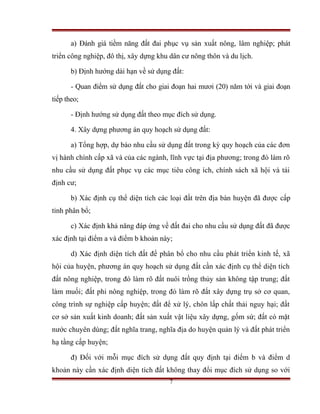 a) Đánh giá tiềm năng đất đai phục vụ sản xuất nông, lâm nghiệp; phát
triển công nghiệp, đô thị, xây dựng khu dân cư nông thôn và du lịch.

       b) Định hướng dài hạn về sử dụng đất:

       - Quan điểm sử dụng đất cho giai đoạn hai mươi (20) năm tới và giai đoạn
tiếp theo;

       - Định hướng sử dụng đất theo mục đích sử dụng.

       4. Xây dựng phương án quy hoạch sử dụng đất:

       a) Tổng hợp, dự báo nhu cầu sử dụng đất trong kỳ quy hoạch của các đơn
vị hành chính cấp xã và của các ngành, lĩnh vực tại địa phương; trong đó làm rõ
nhu cầu sử dụng đất phục vụ các mục tiêu công ích, chính sách xã hội và tái
định cư;

       b) Xác định cụ thể diện tích các loại đất trên địa bàn huyện đã được cấp
tỉnh phân bổ;

       c) Xác định khả năng đáp ứng về đất đai cho nhu cầu sử dụng đất đã được
xác định tại điểm a và điểm b khoản này;

       d) Xác định diện tích đất để phân bổ cho nhu cầu phát triển kinh tế, xã
hội của huyện, phương án quy hoạch sử dụng đất cần xác định cụ thể diện tích
đất nông nghiệp, trong đó làm rõ đất nuôi trồng thủy sản không tập trung; đất
làm muối; đất phi nông nghiệp, trong đó làm rõ đất xây dựng trụ sở cơ quan,
công trình sự nghiệp cấp huyện; đất để xử lý, chôn lấp chất thải nguy hại; đất
cơ sở sản xuất kinh doanh; đất sản xuất vật liệu xây dựng, gốm sứ; đất có mặt
nước chuyên dùng; đất nghĩa trang, nghĩa địa do huyện quản lý và đất phát triển
hạ tầng cấp huyện;

       đ) Đối với mỗi mục đích sử dụng đất quy định tại điểm b và điểm d
khoản này cần xác định diện tích đất không thay đổi mục đích sử dụng so với
                                       7
 