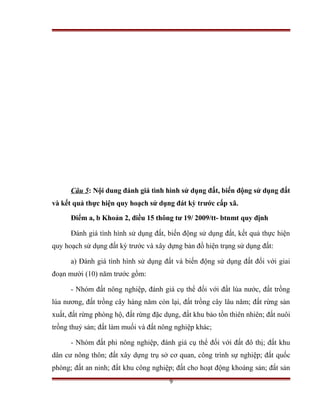 Câu 5: Nội dung đánh giá tình hình sử dụng đất, biến động sử dụng đất
và kết quả thực hiện quy hoạch sử dụng đát kỳ trước cấp xã.

      Điểm a, b Khoản 2, điều 15 thông tư 19/ 2009/tt- btnmt quy định

      Đánh giá tình hình sử dụng đất, biến động sử dụng đất, kết quả thực hiện
quy hoạch sử dụng đất kỳ trước và xây dựng bản đồ hiện trạng sử dụng đất:

      a) Đánh giá tình hình sử dụng đất và biến động sử dụng đất đối với giai
đoạn mười (10) năm trước gồm:

      - Nhóm đất nông nghiệp, đánh giá cụ thể đối với đất lúa nước, đất trồng
lúa nương, đất trồng cây hàng năm còn lại, đất trồng cây lâu năm; đất rừng sản
xuất, đất rừng phòng hộ, đất rừng đặc dụng, đất khu bảo tồn thiên nhiên; đất nuôi
trồng thuỷ sản; đất làm muối và đất nông nghiệp khác;

      - Nhóm đất phi nông nghiệp, đánh giá cụ thể đối với đất đô thị; đất khu
dân cư nông thôn; đất xây dựng trụ sở cơ quan, công trình sự nghiệp; đất quốc
phòng; đất an ninh; đất khu công nghiệp; đất cho hoạt động khoáng sản; đất sản
                                        9
 