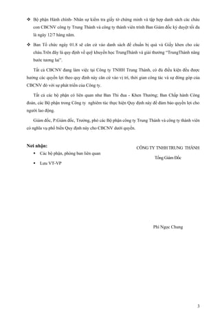  Bộ phận Hành chính- Nhân sự kiểm tra giấy tờ chứng minh và tập hợp danh sách các cháu
   con CBCNV công ty Trung Thành và công ty thành viên trình Ban Giám đốc ký duyệt tối đa
   là ngày 12/7 hàng năm.

 Ban Tổ chức ngày 01.8 sẽ căn cứ vào danh sách để chuẩn bị quà và Giấy khen cho các
   cháu.Trên đây là quy định về quỹ khuyến học TrungThành và giải thưởng “TrungThành nâng
   bước tương lai”.

   Tất cả CBCNV đang làm việc tại Công ty TNHH Trung Thành, có đủ điều kiện đều được
hưởng các quyền lợi theo quy định này căn cứ vào vị trí, thời gian công tác và sự đóng góp của
CBCNV đó với sự phát triển của Công ty.

   Tất cả các bộ phận có liên quan như Ban Thi đua - Khen Thưởng; Ban Chấp hành Công
đoàn, các Bộ phận trong Công ty nghiêm túc thực hiện Quy định này để đảm bảo quyền lợi cho
người lao động.

   Giám đốc, P.Giám đốc, Trưởng, phó các Bộ phận công ty Trung Thành và công ty thành viên
có nghĩa vụ phổ biến Quy định này cho CBCNV dưới quyền.



Nơi nhận:                                                  CÔNG TY TNHH TRUNG THÀNH
      Các bộ phận, phòng ban liên quan
                                                                     Tổng Giám Đốc
      Lưu VT-VP




                                                                    Phí Ngọc Chung




                                                                                            3
 
