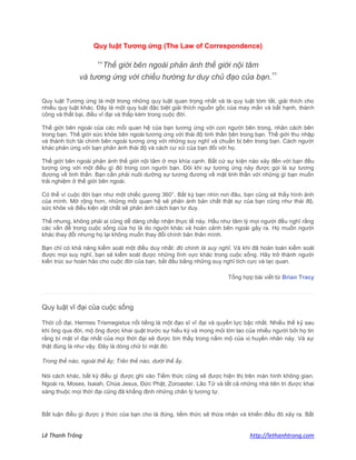 Lê Thanh Trông http://lethanhtrong.com 
Quy luật Tương ứng (The Law of Correspondence) “Thế giới bên ngoài phản ánh thế giới nội tâm và tương ứng với chiều hướng tư duy chủ đạo của bạn.” Quy luật Tương ứng là một trong những quy luật quan trọng nhất và là quy luật tóm tắt, giải thích cho nhiều quy luật khác. Đây là một quy luật đặc biệt giải thích nguồn gốc của may mắn và bất hạnh, thành công và thất bại, điều vĩ đại và thấp kém trong cuộc đời. 
Thế giới bên ngoài của các mối quan hệ của bạn tương ứng với con người bên trong, nhân cách bên trong bạn. Thế giới sức khỏe bên ngoài tương ứng với thái độ tinh thần bên trong bạn. Thế giới thu nhập và thành tích tài chính bên ngoài tương ứng với những suy nghĩ và chuẩn bị bên trong bạn. Cách người khác phản ứng với bạn phản ánh thái độ và cách cư xử của bạn đối với họ. 
Thế giới bên ngoài phản ánh thế giới nội tâm ở mọi khía cạnh. Bất cứ sự kiện nào xảy đến với bạn đều tương ứng với một điều gì đó trong con người bạn. Đôi khi sự tương ứng này được gọi là sự tương đương về tinh thần. Bạn cần phải nuôi dưỡng sự tương đương về mặt tinh thần với những gì bạn muốn trải nghiệm ở thế giới bên ngoài. 
Có thể ví cuộc đời bạn như một chiếc gương 360°. Bất kỳ bạn nhìn nơi đâu, bạn cũng sẽ thấy hình ảnh của mình. Mở rộng hơn, những mối quan hệ sẽ phản ánh bản chất thật sự của bạn cũng như thái độ, sức khỏe và điều kiện vật chất sẽ phản ánh cách bạn tư duy. 
Thế nhưng, không phải ai cũng dễ dàng chấp nhận thực tế này. Hầu như tâm lý mọi người đều nghĩ rằng các vấn đề trong cuộc sống của họ là do người khác và hoàn cảnh bên ngoài gây ra. Họ muốn người khác thay đổi nhưng họ lại không muốn thay đổi chính bản thân mình. 
Bạn chỉ có khả năng kiểm soát một điều duy nhất: đó chính là suy nghĩ. Và khi đã hoàn toàn kiểm soát được mọi suy nghĩ, bạn sẽ kiểm soát được những lĩnh vực khác trong cuộc sống. Hãy trở thành người kiến trúc sư hoàn hảo cho cuộc đời của bạn, bắt đầu bằng những suy nghĩ tích cực và lạc quan. 
Tổng hợp bài viết từ Brian Tracy 
Quy luật vĩ đại của cuộc sống Thời cổ đại, Hermes Trismegistus nổi tiếng là một đạo sĩ vĩ đại và quyền lực bậc nhất. Nhiều thế kỷ sau khi ông qua đời, mộ ông được khai quật trước sự hiếu kỳ và mong mỏi lớn lao của nhiều người bởi họ tin rằng bí mật vĩ đại nhất của mọi thời đại sẽ được tìm thấy trong nấm mộ của vị huyền nhân này. Và sự thật đúng là như vậy. Đây là dòng chữ bí mật đó: Trong thế nào, ngoài thế ấy; Trên thế nào, dưới thế ấy. Nói cách khác, bất kỳ điều gì được ghi vào Tiềm thức cũng sẽ được hiện thị trên màn hình không gian. Ngoài ra, Moses, Isaiah, Chúa Jesus, Đức Phật, Zoroaster, Lão Tử và tất cả những nhà tiên tri được khai sáng thuộc mọi thời đại cũng đã khẳng định những chân lý tương tự. Bất luận điều gì được ý thức của bạn cho là đúng, tiềm thức sẽ thừa nhận và khiến điều đó xảy ra. Bất  