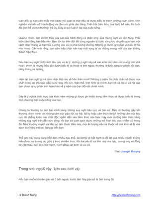 Lê Thanh Trông http://lethanhtrong.com 
luận điều gì bạn cảm thấy một cách chủ quan là thật đều sẽ được biểu lộ thành những hoàn cảnh, kinh nghiệm và biến cố. Hành động và cảm xúc phải cân bằng. Trên trời (tâm thức của bạn) thế nào, thì dưới đất (cơ thể và môi trường) thế ấy. Đây là quy luật vĩ đại của cuộc sống. Qua tự nhiên, bạn sẽ tìm thấy quy luật của hành động và phản ứng, của ngưng nghỉ và vận động. Phải luôn cân bằng hai điều này. Bạn tồn tại trên đời để dòng nguyên lý cuộc sống lưu chuyển qua bạn một cách nhịp nhàng và hài hòa. Lượng vào và ra phải tương đương. Những gì được ghi khắc và biểu lộ hải như nhau. Cần nhớ rằng, bạn cảm thấy chán nản hay thất vọng là do những mong mỏi của bạn không thành hiện thực. Nếu bạn suy nghĩ một cách tiêu cực và ác ý, những ý nghĩ này sẽ sản sinh các cảm xúc mang tính phá hoại - chính là những điều cần được biểu lộ và thoát ra bên ngoài, thường là dưới dạng ung loét, rối loạn, căng thẳng và lo lắng. Hiện tại, bạn nghĩ gì và cảm nhận thế nào về bản thân mình? Những ý niệm đó chắc chắn sẽ được mọi phần trong cơ thể bạn biểu lộ rõ ràng. Khí lực, thân thể, tình hình tài chính, bạn bè và địa vị xã hội của bạn chính là sự phản ánh hoàn hảo về ý niệm của bạn đối với chính mình. Đây là ý nghĩa đích thực của khái niệm những gì được ghi khắc trong tiềm thức sẽ được biểu lộ trong mọi phương diện cuộc sống của bạn. Chúng ta thường tự làm hại mình bằng những suy nghĩ tiêu cực vô căn cứ. Bạn có thường gây tổn thương chính mình bởi những cảm xúc giận dữ, sợ hãi, đố kỵ hoặc căm thù không? Những cảm xúc tiêu cực đó chẳng khác nào chất độc ngấm dần vào tiềm thức của bạn. Hãy nuôi dưỡng tiềm thức bằng những suy nghĩ tràn đầy sức sống, rồi bạn sẽ quét sạch được những mô hình tiêu cực chiếm cứ trong đó. Nếu thường xuyên và liên tục làm được điều này, mọi ấn tượng xấu xa thuộc về quá khứ sẽ bị xóa sạch và không thể tác động gì đến bạn. Thế giới này ngày càng hỗn độn, nhiều đau khổ, tai ương và bất hạnh là do có quá nhiều người không hiểu được sự tương tác giữa ý thức và tiềm thức. Khi hai yếu tố cơ bản này hòa hợp, tương ứng và đồng bộ với nhau, bạn sẽ khỏe mạnh, hạnh phúc, an bình và vui vẻ. Theo Joseph Murphy 
Trong sao, ngoài vậy. Trên sao, dưới vậy. Nếu bạn muốn trở nên giàu có ở bên ngoài, trước tiên hãy giàu có từ bên trong đã.  