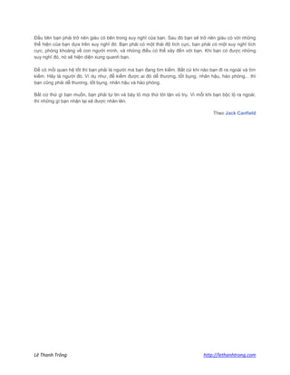 Lê Thanh Trông http://lethanhtrong.com 
Đầu tiên bạn phải trở nên giàu có bên trong suy nghĩ của bạn. Sau đó bạn sẽ trở nên giàu có với những thể hiện của bạn dựa trên suy nghĩ đó. Bạn phải có một thái độ tích cực, bạn phải có một suy nghĩ tích cực, phóng khoáng về con người mình, và những điều có thể xảy đến với bạn. Khi bạn có được những suy nghĩ đó, nó sẽ hiện diện xung quanh bạn. Để có mối quan hệ tốt thì bạn phải là người mà bạn đang tìm kiếm. Bất cứ khi nào bạn đi ra ngoài và tìm kiếm. Hãy là người đó. Ví dụ như, để kiếm được ai đó dễ thương, tốt bụng, nhân hậu, hào phóng... thì bạn cũng phải dễ thương, tốt bụng, nhân hậu và hào phóng. Bất cứ thứ gì bạn muốn, bạn phải tự tin và bày tỏ mọi thứ tới tận vũ trụ. Vì mỗi khi bạn bộc lộ ra ngoài, thì những gì bạn nhận lại sẽ được nhân lên. Theo Jack Canfield 
