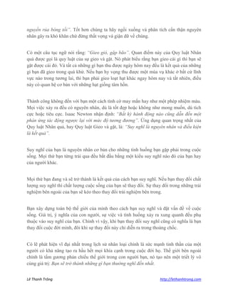 Lê Thanh Trông http://lethanhtrong.com 
nguyền rủa bóng tối”. Tốt hơn chúng ta hãy ngồi xuống và phân tích cẩn thận nguyên nhân gây ra khó khăn chứ đừng thất vọng và giận dữ về chúng. 
Có một câu tục ngữ nói rằng: “Gieo gió, gặp bão”. Quan điểm này của Quy luật Nhân quả được gọi là quy luật của sự gieo và gặt. Nó phát biểu rằng bạn gieo cái gì thì bạn sẽ gặt được cái đó. Và tất cả những gì bạn thu được ngày hôm nay đều là kết quả của những gì bạn đã gieo trong quá khứ. Nếu bạn hy vọng thu được một mùa vụ khác ở bất cứ lĩnh vực nào trong tương lai, thì bạn phải gieo loạt hạt khác ngay hôm nay và tất nhiên, điều này có quan hệ cơ bản với những hạt giống tâm hồn. 
Thành công không đến với bạn một cách tình cờ may mắn hay như một phép nhiệm màu. Mọi việc xảy ra đều có nguyên nhân, dù là tốt đẹp hoặc không như mong muốn, dù tích cực hoặc tiêu cực. Isaac Newton nhận định: “Bất kỳ hành động nào cũng dẫn đến một phản ứng tác động ngược lại với mức độ tương đương”. Ứng dụng quan trọng nhất của Quy luật Nhân quả, hay Quy luật Gieo và gặt, là: “Suy nghĩ là nguyên nhân và điều kiện là kết quả”. 
Suy nghĩ của bạn là nguyên nhân cơ bản cho những tình huống bạn gặp phải trong cuộc sống. Mọi thứ bạn từng trải qua đều bắt đầu bằng một kiểu suy nghĩ nào đó của bạn hay của người khác. 
Mọi thứ bạn đang và sẽ trở thành là kết quả của cách bạn suy nghĩ. Nếu bạn thay đổi chất lượng suy nghĩ thì chất lượng cuộc sống của bạn sẽ thay đổi. Sự thay đổi trong những trải nghiệm bên ngoài của bạn sẽ kéo theo thay đổi trải nghiệm bên trong. 
Bạn xây dựng toàn bộ thế giới của mình theo cách bạn suy nghĩ và đặt vấn đề về cuộc sống. Giá trị, ý nghĩa của con người, sự việc và tình huống xảy ra xung quanh đều phụ thuộc vào suy nghĩ của bạn. Chính vì vậy, khi bạn thay đổi suy nghĩ cũng có nghĩa là bạn thay đổi cuộc đời mình, đôi khi sự thay đổi này chỉ diễn ra trong thoáng chốc. 
Có lẽ phát hiện vĩ đại nhất trong lịch sử nhân loại chính là sức mạnh tinh thần của một người có khả năng tạo ra hầu hết mọi khía cạnh trong cuộc đời họ. Thế giới bên ngoài chính là tấm gương phản chiếu thế giới trong con người bạn, nó tạo nên một triết lý vô cùng giá trị: Bạn sẽ trở thành những gì bạn thường nghĩ đến nhất.  