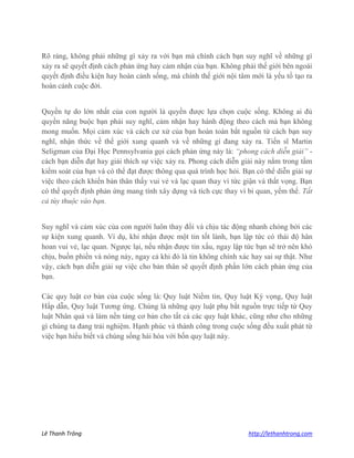 Lê Thanh Trông http://lethanhtrong.com 
Rõ ràng, không phải những gì xảy ra với bạn mà chính cách bạn suy nghĩ về những gì xảy ra sẽ quyết định cách phản ứng hay cảm nhận của bạn. Không phải thế giới bên ngoài quyết định điều kiện hay hoàn cảnh sống, mà chính thế giới nội tâm mới là yếu tố tạo ra hoàn cảnh cuộc đời. 
Quyền tự do lớn nhất của con người là quyền được lựa chọn cuộc sống. Không ai đủ quyền năng buộc bạn phải suy nghĩ, cảm nhận hay hành động theo cách mà bạn không mong muốn. Mọi cảm xúc và cách cư xử của bạn hoàn toàn bắt nguồn từ cách bạn suy nghĩ, nhận thức về thế giới xung quanh và về những gì đang xảy ra. Tiến sĩ Martin Seligman của Đại Học Pennsylvania gọi cách phản ứng này là: “phong cách diễn giải” - cách bạn diễn đạt hay giải thích sự việc xảy ra. Phong cách diễn giải này nằm trong tầm kiểm soát của bạn và có thể đạt được thông qua quá trình học hỏi. Bạn có thể diễn giải sự việc theo cách khiến bản thân thấy vui vẻ và lạc quan thay vì tức giận và thất vọng. Bạn có thể quyết định phản ứng mang tính xây dựng và tích cực thay vì bi quan, yếm thế. Tất cả tùy thuộc vào bạn. 
Suy nghĩ và cảm xúc của con người luôn thay đổi và chịu tác động nhanh chóng bởi các sự kiện xung quanh. Ví dụ, khi nhận được một tin tốt lành, bạn lập tức có thái độ hân hoan vui vẻ, lạc quan. Ngược lại, nếu nhận được tin xấu, ngay lập tức bạn sẽ trở nên khó chịu, buồn phiền và nóng nảy, ngay cả khi đó là tin không chính xác hay sai sự thật. Như vậy, cách bạn diễn giải sự việc cho bản thân sẽ quyết định phần lớn cách phản ứng của bạn. Các quy luật cơ bản của cuộc sống là: Quy luật Niềm tin, Quy luật Kỳ vọng, Quy luật Hấp dẫn, Quy luật Tương ứng. Chúng là những quy luật phụ bắt nguồn trực tiếp từ Quy luật Nhân quả và làm nền tảng cơ bản cho tất cả các quy luật khác, cũng như cho những gì chúng ta đang trải nghiệm. Hạnh phúc và thành công trong cuộc sống đều xuất phát từ việc bạn hiểu biết và chúng sống hài hòa với bốn quy luật này. 
 