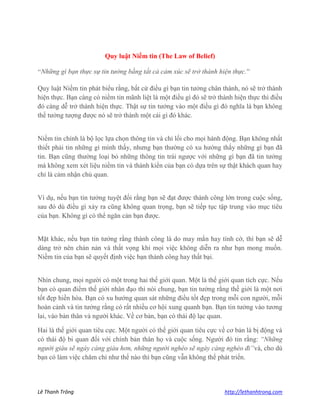 Lê Thanh Trông http://lethanhtrong.com 
Quy luật Niềm tin (The Law of Belief) 
“Những gì bạn thực sự tin tưởng bằng tất cả cảm xúc sẽ trở thành hiện thực.” 
Quy luật Niềm tin phát biểu rằng, bất cứ điều gì bạn tin tưởng chân thành, nó sẽ trở thành hiện thực. Bạn càng có niềm tin mãnh liệt là một điều gì đó sẽ trở thành hiện thực thì điều đó càng dễ trở thành hiện thực. Thật sự tin tưởng vào một điều gì đó nghĩa là bạn không thể tưởng tượng được nó sẽ trở thành một cái gì đó khác. 
Niềm tin chính là bộ lọc lựa chọn thông tin và chỉ lối cho mọi hành động. Bạn không nhất thiết phải tin những gì mình thấy, nhưng bạn thường có xu hướng thấy những gì bạn đã tin. Bạn cũng thường loại bỏ những thông tin trái ngược với những gì bạn đã tin tưởng mà không xem xét liệu niềm tin và thành kiến của bạn có dựa trên sự thật khách quan hay chỉ là cảm nhận chủ quan. 
Ví dụ, nếu bạn tin tưởng tuyệt đối rằng bạn sẽ đạt được thành công lớn trong cuộc sống, sau đó dù điều gì xảy ra cũng không quan trọng, bạn sẽ tiếp tục tập trung vào mục tiêu của bạn. Không gì có thể ngăn cản bạn được. 
Mặt khác, nếu bạn tin tưởng rằng thành công là do may mắn hay tình cờ, thì bạn sẽ dễ dàng trở nên chán nản và thất vọng khi mọi việc không diễn ra như bạn mong muốn. Niềm tin của bạn sẽ quyết định việc bạn thành công hay thất bại. 
Nhìn chung, mọi người có một trong hai thế giới quan. Một là thế giới quan tích cực. Nếu bạn có quan điểm thế giới nhân đạo thì nói chung, bạn tin tưởng rằng thế giới là một nơi tốt đẹp hiền hòa. Bạn có xu hướng quan sát những điều tốt đẹp trong mỗi con người, mỗi hoàn cảnh và tin tưởng rằng có rất nhiều cơ hội xung quanh bạn. Bạn tin tưởng vào tương lai, vào bản thân và người khác. Về cơ bản, bạn có thái độ lạc quan. Hai là thế giới quan tiêu cực. Một người có thế giới quan tiêu cực về cơ bản là bị động và có thái độ bi quan đối với chính bản thân họ và cuộc sống. Người đó tin rằng: “Những người giàu sẽ ngày càng giàu hơn, những người nghèo sẽ ngày càng nghèo đi”và, cho dù bạn có làm việc chăm chỉ như thế nào thì bạn cũng vẫn không thể phát triển.  