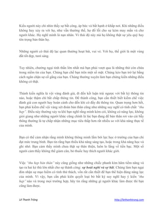 Lê Thanh Trông http://lethanhtrong.com 
Kiểu người này chỉ nhìn thấy sự bất công, áp bức và bất hạnh ở khắp nơi. Khi những điều không hay xảy ra với họ, như vẫn thường thế, họ đổ lỗi cho sự kém may mắn và cho người khác. Họ nghĩ mình là nạn nhân. Vì thái độ này mà họ không thật sự yêu quý hay tôn trọng bản thân họ. 
Những người có thái độ lạc quan thường hoạt bát, vui vẻ. Với họ, thế giới là một vùng đất tốt đẹp, tươi sáng. 
Tuy nhiên, chướng ngại tinh thần lớn nhất mà bạn phải vượt qua là những thứ còn chứa trong niềm tin của bạn. Chúng hạn chế bạn trên một số mặt. Chúng kéo bạn trở lại bằng cách ngăn chặn sự cố gắng của bạn. Chúng thường xuyên làm bạn chứng kiến những điều không có thật. 
Thành kiến nghĩa là vội vàng đánh giá, đi đến kết luận trái ngược với bất kỳ thông tin nào, hoặc thậm chí bất chấp thông tin. Để thành công, bạn cần thiết biết kiềm chế việc đánh giá con người hay hoàn cảnh cho đến khi có đầy đủ thông tin. Quan trọng hơn hết, bạn phải kiềm chế vội vàng xét đoán bản thân cũng như những suy nghĩ có tính chất “thu hẹp”. Điều này thường xảy ra khi bạn nghĩ rằng mình kém cỏi, không có năng lực, không giỏi giang như những người khác cũng chính là lúc bạn đang để bản thân rơi vào cái bẫy thông thường là tự chấp nhận những mục tiêu thấp hơn rất nhiều so với khả năng thực tế của mình. 
Bạn có thể cảm nhận rằng mình không thông minh lắm bởi lực học ở trường của bạn chỉ đạt mức trung bình. Bạn tin rằng bạn thiếu khả năng sáng tạo, hoặc trong khả năng học và ghi nhớ. Bạn cảm thấy mình chưa thật sự thân thiện, luôn lo lắng về tiền bạc. Một số người cảm thấy không thể giảm cân, bỏ thuốc hay thích người khác giới. 
Việc “thu hẹp bản thân” này cũng giống như những chiếc phanh kìm hãm tiềm năng và tạo ra hai kẻ thù lớn nhất cho sự thành công: sự hoài nghi và sợ hãi. Chúng làm bạn ngại đón nhận sự mạo hiểm có tính thử thách, vốn rất cần thiết để bạn thể hiện đúng năng lực của mình. Vì vậy, bạn cần phải kiên quyết loại bỏ bất kỳ suy nghĩ hay ý kiến “thu hẹp” nào và trong mọi trường hợp, hãy tin rằng những gì người khác làm được thì bạn cũng làm được.  