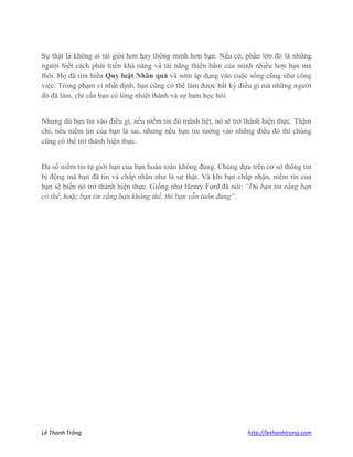 Lê Thanh Trông http://lethanhtrong.com 
Sự thật là không ai tài giỏi hơn hay thông minh hơn bạn. Nếu có, phần lớn đó là những người biết cách phát triển khả năng và tài năng thiên bẩm của mình nhiều hơn bạn mà thôi. Họ đã tìm hiểu Quy luật Nhân quả và sớm áp dụng vào cuộc sống cũng như công việc. Trong phạm vi nhất định, bạn cũng có thể làm được bất kỳ điều gì mà những người đó đã làm, chỉ cần bạn có lòng nhiệt thành và sự ham học hỏi. 
Nhưng dù bạn tin vào điều gì, nếu niềm tin đó mãnh liệt, nó sẽ trở thành hiện thực. Thậm chí, nếu niềm tin của bạn là sai, nhưng nếu bạn tin tưởng vào những điều đó thì chúng cũng có thể trở thành hiện thực. 
Đa số niềm tin tự giới hạn của bạn hoàn toàn không đúng. Chúng dựa trên cơ sở thông tin bị động mà bạn đã tin và chấp nhận như là sự thật. Và khi bạn chấp nhận, niềm tin của bạn sẽ biến nó trở thành hiện thực. Giống như Henry Ford đã nói: “Dù bạn tin rằng bạn có thể, hoặc bạn tin rằng bạn không thể, thì bạn vẫn luôn đúng”. 
 