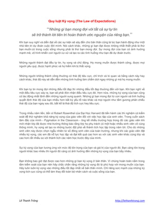 Lê Thanh Trông http://lethanhtrong.com 
Quy luật Kỳ vọng (The Law of Expectations) 
“Những gì bạn mong đợi với tất cả sự tự tin sẽ trở thành lời tiên tri hoàn thành ước nguyện của riêng bạn.” 
Khi bạn suy nghĩ và diễn đạt về các sự kiện sẽ xảy đến cho bản thân cũng là lúc bạn hành động như một nhà tiên tri dự đoán cuộc đời mình. Nói cách khác, những gì bạn đạt được không nhất thiết phải là thứ bạn muốn có trong cuộc sống nhưng phải là thứ bạn mong đợi. Sự mong đợi của bạn có ảnh hưởng mạnh mẽ, vô hình khiến con người cư xử và tạo ra các tình huống như bạn đã dự đoán trước. 
Những người thành đạt đều tự tin, hy vọng và chủ động. Họ mong muốn được thành công, được mọi người yêu quý, được hạnh phúc và họ hiếm khi bị thất vọng. 
Những người không thành công thường có thái độ tiêu cực, chỉ trích và bi quan và bằng cách này hay cách khác, thái độ này sẽ dẫn đến những tình huống làm chấm dứt ngay những gì mà họ mong muốn. 
Khi bạn tự tin mong đợi những điều tốt đẹp thì những điều tốt đẹp thường đến với bạn. Khi bạn nghĩ về một điều tiêu cực xảy ra, bạn sẽ phải đón nhận điều tiêu cực đó. Hơn nữa, những kỳ vọng của bạn cũng có tác động nhất định đến những người xung quanh. Những gì bạn mong đợi từ con người và tình huống quyết định thái độ của bạn nhiều hơn bất kỳ yếu tố nào khác và mọi người như tấm gương phản chiếu thái độ của bạn ngay sau đó, bất kể là thái độ tích cực hay tiêu cực. 
Trong nhiều năm liền, tiến sĩ Robert Rosenthal của Đại Học Harvard đã tiến hành các thí nghiệm có kiểm soát để thử nghiệm khả năng kỳ vọng của giáo viên đối với việc học tập của sinh viên. Trong cuốn sách tâm đắc của mình - Pygmalion in the Classroom - ông kể nhiều trường hợp trong đó các giáo viên khi mới nhận lớp đã được nhà trường thông báo rằng lớp họ phụ trách có một hoặc nhiều sinh viên vô cùng thông mình, hy vọng sẽ tạo ra những bước đột phá về thành tích học tập trong năm tới. Cho dù những sinh viên này được chọn ngẫu nhiên từ số đông sinh viên của toàn trường, nhưng khi các giáo viên đặt nhiều kỳ vọng, các em đã nỗ lực học tập và đạt kết quả cao hơn so với các sinh viên khác cùng lớp và cao hơn rất nhiều so với thành tích các năm học trước đây của mình. 
Sự kỳ vọng của bạn tương ứng với mức độ tôn trọng của bạn và giá trị của người đó. Bạn càng tôn trọng người khác bao nhiêu thì người đó càng có ảnh hưởng đến những kỳ vọng của bạn bấy nhiêu. 
Bạn không bao giờ đạt được cao hơn những gì bạn kỳ vọng ở bản thân. Vì chúng hoàn toàn nằm trong tầm kiểm soát của bạn nên hãy chắc chắn rằng những kỳ vọng đó là phù hợp với mong muốn của bạn. Hãy luôn luôn kỳ vọng vào những điều tốt đẹp nhất về bản thân mình. Chỉ riêng sức mạnh của những kỳ vọng tích cực cũng có thể làm thay đổi toàn bộ nhân cách và cuộc sống của bạn. 
 