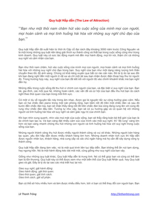 Lê Thanh Trông http://lethanhtrong.com 
Quy luật Hấp dẫn (The Law of Attraction) 
“Bạn như một thỏi nam châm hút vào cuộc sống của mình mọi con người, mọi hoàn cảnh và mọi tình huống hài hòa với những suy nghĩ chủ đạo của bạn.” 
Quy luật Hấp dẫn đã xuất hiện từ thời Ai Cập cổ đại cách đây khoảng 3000 năm trước Công Nguyên và là một trong những quy luật nền tảng giải thích sự thành công và thất bại trong cuộc sống cũng như trong kinh doanh. Quy luật này có sức tác động mạnh mẽ đến mọi hành động, mọi lời nói, thậm chí cả những suy nghĩ và cảm nhận của bạn. 
Bạn như thỏi nam châm, hút vào cuộc sống của mình mọi con người, mọi hoàn cảnh và mọi tình huống hài hòa với những suy nghĩ chủ đạo trong bạn. Suy nghĩ của bạn như một dạng năng lượng tinh thần chuyển theo tốc độ ánh sáng. Chúng có khả năng xuyên qua bất cứ rào cản nào. Đó là lý do tại sao đôi khi bạn đang nghĩ đến một người ở rất xa và chỉ một lát sau bạn nhận được điện thoại hay thư từ người đó. Trong trường hợp này, suy nghĩ của bạn đã kết nối với người đó vào chính khoảnh khắc mà bạn nghĩ đến họ. 
Những điều trong cuộc sống đã thu hút vì chính con người của bạn, và đặc biệt vì suy nghĩ của bạn. Bạn bè, gia đình, các mối qua hệ, những hoàn cảnh, các vấn đề và cơ hội của bạn đều thu hút bạn do cách nghĩ theo thói quen của bạn trong mỗi lĩnh vực. 
Có một ví dụ về nguyên tắc này trong âm nhạc, được gọi là nguyên tắc sự cộng hưởng giao cảm. Nếu bạn có hai chiếc đàn piano trong một căn phòng rộng, bạn bấm nốt đô trên một chiếc đàn và sau đó bước đến chiếc đàn kia, bạn sẽ nhận thấy rằng nốt đô trên chiếc đàn kia cũng đang rung lên với cùng độ rung như chiếc đàn đầu tiên. Tương tự như vậy, bạn sẽ có xu hướng gặp và có quan hệ với những người và tình huống hài hòa với suy nghĩ và cảm giác ngự trị của chính bạn. 
Khi bạn nhìn xung quanh, nhìn vào mọi mặt của cuộc sống, bạn sẽ thấy rằng toàn bộ thế giới của bạn là do chính bạn tạo ra. Và bạn càng đặt nhiều cảm xúc của mình vào một suy nghĩ, thì “độ rung” càng lớn hơn và bạn càng nhanh chóng thu hút những con người và tình huống hài hòa với suy nghĩ trong cuộc sống của bạn. 
Những người thành công thu hút được nhiều người thành công và vui vẻ khác. Những người bán hàng lạc quan, yêu đời hấp dẫn được nhiều khách hàng lớn hơn. Những doanh nhân tích cực thì hấp dẫn được nguồn nhân lực, khách hàng, nhà cung cấp và các chủ ngân hàng mà họ cần để xây dựng công ty thành công. 
Quy luật Hấp dẫn đang làm việc, nó là một quá trình liên tục tiếp diễn. Bạn không thể ấn nút tạm dừng, hay ngưng hẳn. Nó là một hành động kéo dài mãi mãi, cũng giống như suy nghĩ của bạn vậy. 
Giống như những quy luật khác, Quy luật Hấp dẫn là trung tính. Nó có thể giúp bạn và cũng có thể làm bạn bị tổn thương. Quy luật này có thể được xem như một biến thể của Quy luật Nhân quả, hay Quy luật gieo và gặt. Đây là lý do tại sao các nhà triết học lại nói: 
Gieo suy nghĩ, gặt hành động. Gieo hành động, gặt thói quen. Gieo thói quen, gặt tính cách. Gieo tính cách, gặt số phận. 
Bạn có thể sở hữu nhiều hơn và làm được nhiều điều hơn, bởi vì bạn có thể thay đổi con người bạn. Bạn  
