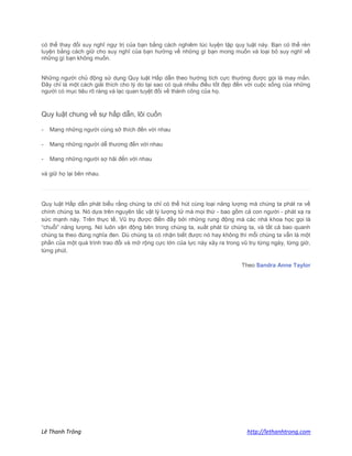 Lê Thanh Trông http://lethanhtrong.com 
có thể thay đổi suy nghĩ ngự trị của bạn bằng cách nghiêm túc luyện tập quy luật này. Bạn có thể rèn luyện bằng cách giữ cho suy nghĩ của bạn hướng về những gì bạn mong muốn và loại bỏ suy nghĩ về những gì bạn không muốn. 
Những người chủ động sử dụng Quy luật Hấp dẫn theo hướng tích cực thường được gọi là may mắn. Đây chỉ là một cách giải thích cho lý do tại sao có quá nhiều điều tốt đẹp đến với cuộc sống của những người có mục tiêu rõ ràng và lạc quan tuyệt đối về thành công của họ. 
Quy luật chung về sự hấp dẫn, lôi cuốn - Mang những người cùng sở thích đến với nhau - Mang những người dễ thương đến với nhau - Mang những người sợ hãi đến với nhau và giữ họ lại bên nhau. 
Quy luật Hấp dẫn phát biểu rằng chúng ta chỉ có thể hút cùng loại năng lượng mà chúng ta phát ra về chính chúng ta. Nó dựa trên nguyên tắc vật lý lượng tử mà mọi thứ - bao gồm cả con người - phát xạ ra sức mạnh này. Trên thực tế, Vũ trụ được điền đầy bởi những rung động mà các nhà khoa học gọi là “chuỗi” năng lượng. Nó luôn vận động bên trong chúng ta, xuất phát từ chúng ta, và tất cả bao quanh chúng ta theo đúng nghĩa đen. Dù chúng ta có nhận biết được nó hay không thì mỗi chúng ta vẫn là một phần của một quá trình trao đổi và mở rộng cực lớn của lực này xảy ra trong vũ trụ từng ngày, từng giờ, từng phút. Theo Sandra Anne Taylor 
 