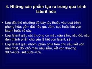 4. Những sản phẩm tạo ra trong quá trình
                laterit hóa

• Lớp đất thổ nhưỡng độ dày tùy thuộc vào quá trình
  phong hóa; gồm đất nâu gụ, dăm, cục hoặc kết von
  laterit hoặc rễ cây.
• Lớp laterit giàu sắt thường có màu nâu sẫm, nâu đỏ, nâu
  đen thành phần chủ yếu là kết von laterit, sét.
• Lớp laterit giàu nhôm phần phía trên chủ yếu kết vón
  nâu nhạt, đôi chổ màu nâu sẫm, kết von thường
  30%-40%, sét 60%-70%.
 