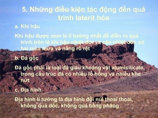 5. Những điều kiện tác động đến quá
             trình laterit hóa
a. Khí hậu
Khí hậu được xem là lí tưởng nhất để diễn ra quá
  trình trên là khí hậu nhiệt đới và cận nhiệt đới, có
  hai mùa mưa và nắng rõ rệt
b. Đá gốc
Đá gốc phải là loại đá giàu khoáng vật alumisilicate,
  trong cấu trúc đá có nhiều lỗ hổng và nhiều khe
  nứt
c. Địa hình
Địa hình lí tưởng là địa hình đồi núi thoai thoải,
  không quá dốc, không quá bằng phẳng
 