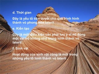 d. Thời gian
Đây là yếu tố tiên quyết cho quá trình hình
thành vỏ phong hóa laterit
e. Kiến tạo
Đây là một điều kiện cần phải lưu ý vì nó đóng
một vai trò không nhỏ trong hình thành vỏ
laterit .
f. Sinh vật
Hoạt động của sinh vật cũng là một trong
những yếu tố hình thành vỏ laterit .
 