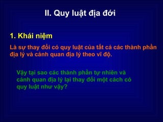 II. Quy luật địa đới

1. Khái niệm
Là sự thay đổi có quy luật của tất cả các thành phần
địa lý và cảnh quan địa lý theo vĩ độ.


  Vậy tại sao các thành phần tự nhiên và
  cảnh quan địa lý lại thay đổi một cách có
  quy luật như vậy?
 
