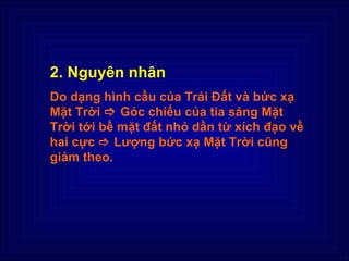 2. Nguyên nhân
Do dạng hình cầu của Trái Đất và bức xạ
Mặt Trời  Góc chiếu của tia sáng Mặt
Trời tới bề mặt đất nhỏ dần từ xích đạo về
hai cực  Lượng bức xạ Mặt Trời cũng
giảm theo.
 