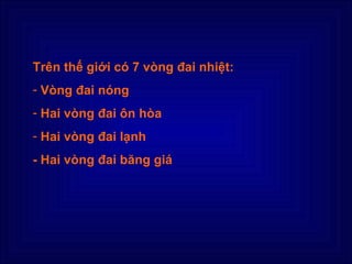 Trên thế giới có 7 vòng đai nhiệt:
- Vòng đai nóng
- Hai vòng đai ôn hòa
- Hai vòng đai lạnh
- Hai vòng đai băng giá
 