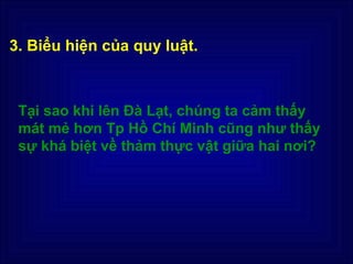 3. Biểu hiện của quy luật.



 Tại sao khi lên Đà Lạt, chúng ta cảm thấy
 mát mẻ hơn Tp Hồ Chí Minh cũng như thấy
 sự khá biệt về thảm thực vật giữa hai nơi?
 
