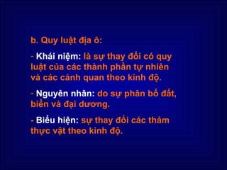 b. Quy luật địa ô:
- Khái niệm: là sự thay đổi có quy
luật của các thành phần tự nhiên
và các cảnh quan theo kinh độ.
- Nguyên nhân: do sự phân bố đất,
biển và đại dương.
- Biểu hiện: sự thay đổi các thảm
thực vật theo kinh độ.
 