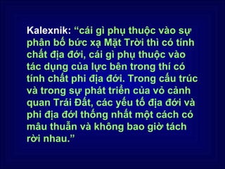 Kalexnik: “cái gì phụ thuộc vào sự
phân bố bức xạ Mặt Trời thì có tính
chất địa đới, cái gì phụ thuộc vào
tác dụng của lực bên trong thí có
tính chất phi địa đới. Trong cấu trúc
và trong sự phát triển của vỏ cảnh
quan Trái Đất, các yếu tố địa đới và
phi địa đớI thống nhất một cách có
mâu thuẫn và không bao giờ tách
rời nhau.”
 