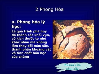 2.Phong Hóa

a. Phong hóa lý
học:
Là quá trình phá hủy
đá thành các khối vụn,
có kích thước to nhỏ
khác nhau mà không
làm thay đổi màu sắc,
thành phần khoáng vật
và tính chất hóa học
của chúng

                           P h ong h óa
                            h ình c ầu
 