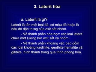 3. Laterit hóa


      a. Laterit là gì?
Laterit là tên một loại đá, có màu đỏ hoặc là
nâu đỏ đặc trưng của oxit sắt nhôm.
       - Về thành phần hóa học: các loại laterit
chứa một lượng lớn oxit sắt và nhôm.
       - Về thành phần khoáng vật: bao gồm
các loại khoáng kaolinite, geothite hematite và
gibbite, hình thành trong quá trình phong hóa.
 