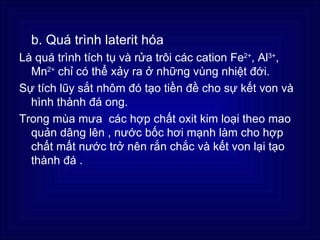 b. Quá trình laterit hóa
Là quá trình tích tụ và rửa trôi các cation Fe2+, Al3+,
  Mn2+ chỉ có thể xảy ra ở những vùng nhiệt đới.
Sự tích lũy sắt nhôm đó tạo tiền đề cho sự kết von và
  hình thành đá ong.
Trong mùa mưa các hợp chất oxit kim loại theo mao
  quản dâng lên , nước bốc hơi mạnh làm cho hợp
  chất mất nước trở nên rắn chắc và kết von lại tạo
  thành đá .
 