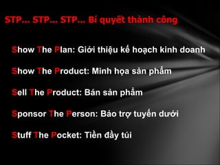 S how  T he  P lan: Giới thiệu kế hoạch kinh doanh S how  T he  P roduct: Minh họa sản phẩm S ell  T he  P roduct: Bán sản phẩm  S ponsor  T he  P erson: Bảo trợ tuyến dưới S tuff  T he  P ocket: Tiền đầy túi   STP... STP... STP... Bí quyết thành công 