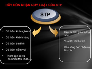 HÃY ĐÓN NHẬN QUY LUẬT CỦA STP Có thêm kinh nghiệm Có thêm khách hàng Có thêm thủ lĩnh Có thêm niềm vui Thêm bạn bè và  có nhiều thứ khác..... STP Đầu tư thời gian, công sức Vượt lên chính mình Sẵn sàng đón nhận sự từ chối 