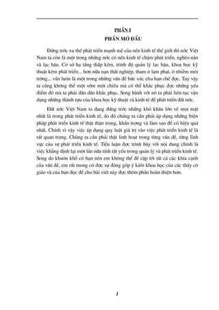 PhÇn I
PhÇn më ®Çu
§øng tríc xu thÕ ph¸t triÓn m¹nh mÏ cña nÒn kinh tÕ thÕ giíi th× níc ViÖt
Nam ta cßn lµ mét trong nh÷ng níc cã nÒn kinh tÕ chËm ph¸t triÓn, nghÌo nµn
vµ l¹c hËu. C¬ së h¹ tÇng thÊp kÐm, tr×nh ®é qu¶n lý l¹c hËu, khoa häc kü
thuËt kÐm ph¸t triÓn... h¬n n÷a n¹n thÊt nghiÖp, tham « l¹m ph¹t, « nhiÔm m«i
trêng... vÉn lu«n lµ mét trong nh÷ng vÊn ®Ò bøc xóc cha h¹n chÕ ®îc. Tuy vËy
ta còng kh«ng thÓ mét sím mét chiÒu mµ cã thÓ kh¾c phôc ®îc nh÷ng yÕu
®iÓm ®ã mµ ta ph¶i dÇn dÇn kh¾c phôc. Song hµnh víi nã ta ph¶i liªn tôc vËn
dông nh÷ng thµnh tùu cña khoa häc kü thuËt vµ kinh tÕ ®Ó ph¸t triÓn ®Êt níc.
§Êt níc ViÖt Nam ta ®ang ®øng tríc nh÷ng khã kh¨n lín vÒ mäi mÆt
nhÊt lµ trong ph¸t triÓn kinh tÕ, do ®ã chóng ta cÇn ph¶i ¸p dông nh÷ng biÖn
ph¸p ph¸t triÓn kinh tÕ thËt thËn träng, khÈn tr¬ng vµ lµm sao ®Ó cã hiÖu qu¶
nhÊt. ChÝnh v× vËy viÖc ¸p dông quy luËt gi¸ trÞ vµo viÖc ph¸t triÓn kinh tÕ lµ
rÊt quan träng. Chóng ta cÇn ph¶i thËt linh ho¹t trong tõng vÊn ®Ò, tõng lÜnh
vùc cña sù ph¸t triÓn kinh tÕ. TiÓu luËn ®îc tr×nh bµy víi néi dung chÝnh lµ
viÖc kh¼ng ®Þnh l¹i mét lÇn n÷a tÝnh tÊt yÕu trong qu¶n lý vµ ph¸t triÓn kinh tÕ.
Song do khu«n khæ cã h¹n nªn em kh«ng thÓ ®Ò cËp tíi tÊt c¶ c¸c khÝa c¹nh
cña vÊn ®Ò, em rÊt mong cã ®îc sù ®ãng gãp ý kiÕn khoa häc cña c¸c thÇy c«
gi¸o vµ cña b¹n ®äc ®Ó cho bµi viÕt nµy ®îc thªm phÇn hoµn thiÖn h¬n.
1
 