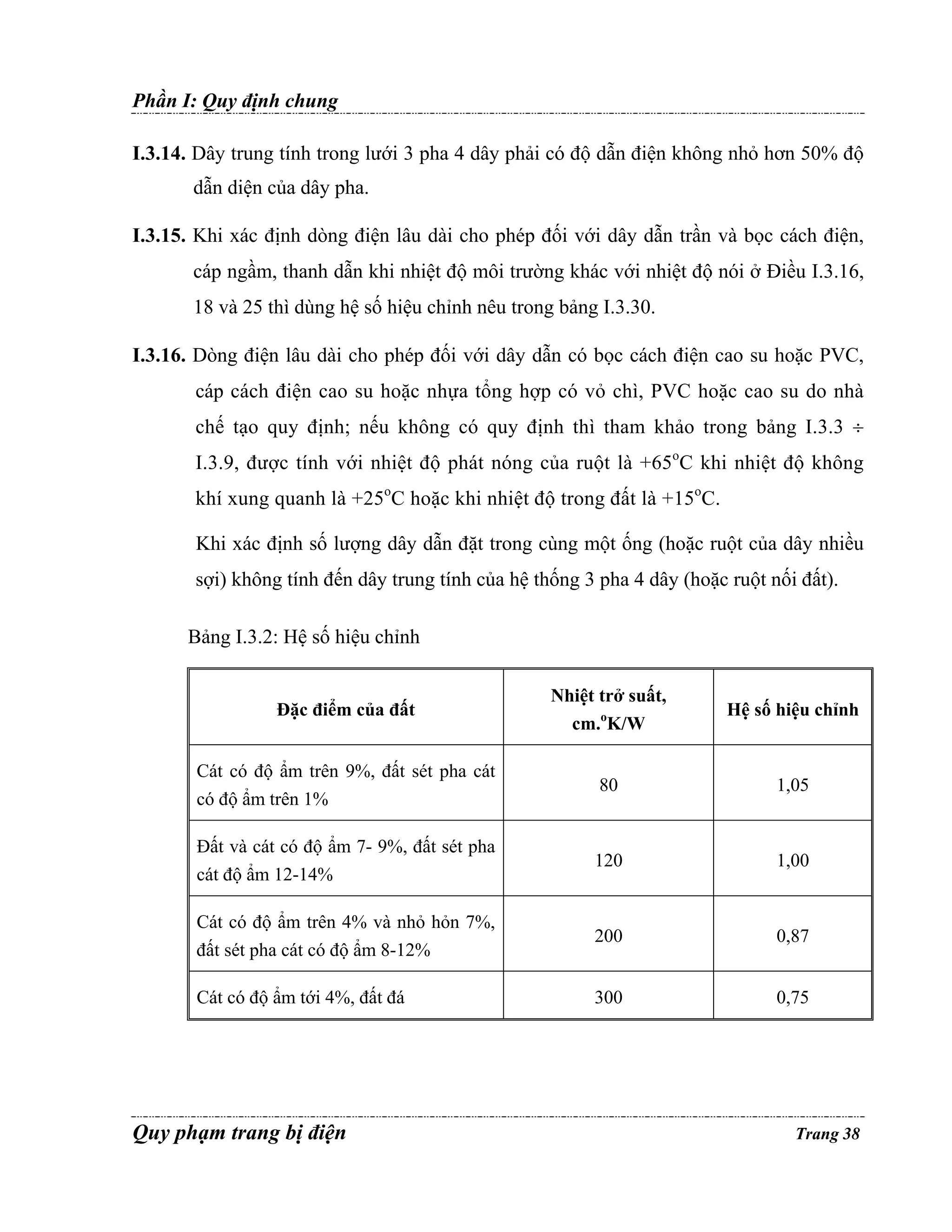 Phần I: Quy định chung
I.3.14. Dây trung tính trong lưới 3 pha 4 dây phải có độ dẫn điện không nhỏ hơn 50% độ
dẫn diện của dây pha.
I.3.15. Khi xác định dòng điện lâu dài cho phép đối với dây dẫn trần và bọc cách điện,
cáp ngầm, thanh dẫn khi nhiệt độ môi trường khác với nhiệt độ nói ở Điều I.3.16,
18 và 25 thì dùng hệ số hiệu chỉnh nêu trong bảng I.3.30.
I.3.16. Dòng điện lâu dài cho phép đối với dây dẫn có bọc cách điện cao su hoặc PVC,
cáp cách điện cao su hoặc nhựa tổng hợp có vỏ chì, PVC hoặc cao su do nhà
chế tạo quy định; nếu không có quy định thì tham khảo trong bảng I.3.3 ÷
I.3.9, được tính với nhiệt độ phát nóng của ruột là +65oC khi nhiệt độ không
khí xung quanh là +25oC hoặc khi nhiệt độ trong đất là +15oC.
Khi xác định số lượng dây dẫn đặt trong cùng một ống (hoặc ruột của dây nhiều
sợi) không tính đến dây trung tính của hệ thống 3 pha 4 dây (hoặc ruột nối đất).
Bảng I.3.2: Hệ số hiệu chỉnh

Đặc điểm của đất

Nhiệt trở suất,
cm.oK/W

Hệ số hiệu chỉnh

Cát có độ ẩm trên 9%, đất sét pha cát
có độ ẩm trên 1%

80

1,05

Đất và cát có độ ẩm 7- 9%, đất sét pha
cát độ ẩm 12-14%

120

1,00

Cát có độ ẩm trên 4% và nhỏ hỏn 7%,
đất sét pha cát có độ ẩm 8-12%

200

0,87

Cát có độ ẩm tới 4%, đất đá

300

0,75

Quy phạm trang bị điện

Trang 38

 