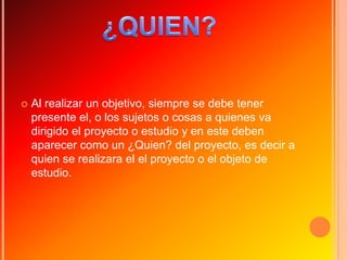    Al realizar un objetivo, siempre se debe tener
    presente el, o los sujetos o cosas a quienes va
    dirigido el proyecto o estudio y en este deben
    aparecer como un ¿Quien? del proyecto, es decir a
    quien se realizara el el proyecto o el objeto de
    estudio.
 