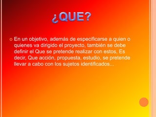    En un objetivo, además de especificarse a quien o
    quienes va dirigido el proyecto, también se debe
    definir el Que se pretende realizar con estos, Es
    decir, Que acción, propuesta, estudio, se pretende
    llevar a cabo con los sujetos identificados...
 