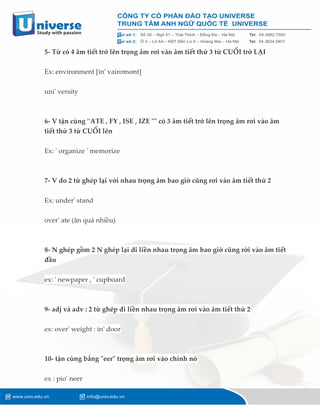 5- Từ có 4 âm tiết trở lên trọng âm rơi vào âm tiết thứ 3 từ CUỐI trở LẠI
Ex: environment [in' vairơmơnt]
uni' versity
6- V tận cùng ''ATE , FY , ISE , IZE "" có 3 âm tiết trở lên trọng âm rơi vào âm
tiết thử 3 từ CUỐI lên
Ex: ' organize ' memorize
7- V do 2 từ ghép lại với nhau trọng âm bao giờ cũng rơi vào âm tiết thứ 2
Ex: under' stand
over' ate (ăn quá nhiều)
8- N ghép gồm 2 N ghép lại đi liền nhau trọng âm bao giờ cũng rời vào âm tiết
đầu
ex: ' newpaper , ' cupboard
9- adj và adv : 2 từ ghép đi liền nhau trọng âm rơi vào âm tiết thứ 2
ex: over' weight : in' door
10- tận cùng bẳng "eer" trọng âm rơi vào chính nó
ex : pio' neer
 