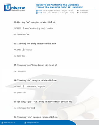 11- tận cùng " ee" trọng âm rơi vào chính nó
NGOẠI LỆ: com' muttee (uỷ ban) : ' coffee
ex: interview ' ee
12- Tận cùng "oo" trọng âm rơi vào chính nó
NGOẠI LỆ: 'cuckoo
ex: bam' boo
13- Tận cùng "oon" trọng âm rơi vào chính nó
ex: ' teaspoon
14- Tận cùng "ain" trọng âm rời vào chính nó
NGỌAI LỆ : ' mountain , ' captain
ex: enter' tain
15-Tận cùng '' que" --> [K] trọng âm rơi vào trứơc phụ âm này
ex: technique [tek' nik]
16- Tận cùng " ette" trọng âm rơi vào chính nó
 