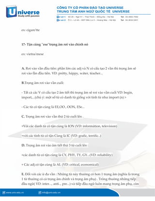 ex: cigare'tte
17- Tận cùng ''ese''trọng âm rơi vào chính nó
ex: vietna'mese
A. Rơi vào vần đầu tiên: phần lớn các adj và N có cấu tạo 2 vần thì trọng âm sẽ
rơi vào fần đầu tiên. VD: prétty, háppy, wáter, téacher...
B.Trọng âm rơi vào vần cuối:
- Tất cả các V có cấu tạo 2 âm tiết thì trọng âm sẽ rơi vào vần cuối VD: begín,
import,...(chú ý: một số từ có danh từ giống với tính từ như ímport (n) >
- Các từ có tận cùng là EE,OO , OON, ESe...
C. Trọng âm rơi vào vần thứ 2 từ cuối lên .
+Với các danh từ có tận cùng là ION (VD: informátion, televísion)
+với các tính từ có tận Cùng là IC (VD: grafic, terrific..)
D. Trọng âm rơi vào âm tiết thứ 3 từ cuối lên :
+các danh từ có tận cùng là CY, PHY, TY, GY...(VD: reliability)
+ Các adj có tận cùng là AL (VD: critical, economical)
E. Đối với các ừ đa vần : Những từ này thường có hơn 1 trọng âm (nghĩa là trong
1 từ thường có cả trọng âm chính và trọng âm phụ) . Trông thường những tiếp
đầu ngữ( VD: inter..., anti.., pre...) và tiếp đầu ngữ luôn mang trọng âm phụ, còn
 