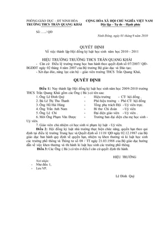 PHÒNG GIÁO DỤC – ĐT NINH HÒA
TRƯỜNG THCS TRẦN QUANG KHẢI
CỘNG HÒA XÃ HỘI CHỦ NGHĨA VIỆT NAM
Độc lập – Tự do – Hạnh phúc
Số: …../ QĐ
Ninh Đông, ngày 01 tháng 9 năm 2010
QUYẾT ĐỊNH
Về việc thành lập Hội đồng kỷ luật học sinh năm học 2010 – 2011
HIỆU TRƯỞNG TRƯỜNG THCS TRẦN QUANG KHẢI
- Căn cứ Điều lệ trường trung học ban hành theo quyết định số 07/2007/ QĐ-
BGDĐT ngày 02 tháng 4 năm 2007 của Bộ trưởng Bộ giáo dục và Đào tạo;
- Xét đạo đức, năng lực cán bộ – giáo viên trường THCS Trần Quang Khải,
QUYẾT ĐỊNH
Điều 1: Nay thành lập Hội đồng kỷ luật học sinh năm học 2009-2010 trường
THCS Trần Quang Khải gồm các Ông ( Bà ) có tên sau:
1. Ông Lê Đình Quý - Hiệu trưởng - CT/ hội đồng .
2. Bà Lê Thị Thu Thanh - Phó hiệu trưởng - Phó CT/ hội đồng
3. Ông Hồ Hải Hùng - Tổng phụ trách Đội - Uỷ viên trực.
4. Ông Trần Anh Nam - Bí thư Chi đoàn - Uỷ viên
5. Ông Lê Chí - Đại diện giáo viên - Uỷ viên .
6. Mời Ông Phạm Văn Được - Trưởng ban đại diện cha mẹ học sinh -
Uỷ viên.
7. Giáo viên chủ nhiệm có học sinh vi phạm kỷ luật - Uỷ viên.
Điều 2: Hội đồng kỷ luật nhà trường thực hiện chức năng, quyền hạn theo qui
định tại điều lệ trường Trung học và Quyết định số 1118/ QĐ ngày 02.12.1987 của Bộ
giáo dục ban hành quy định về quyền hạn, nhiệm vụ khen thưởng và kỉ luật học sinh
các trường phổ thông và Thông tư số 08 / TT ngày 21.03.1988 của Bộ giáo dục hướng
dẫn về việc khen thưởng và thi hành kỉ luật học sinh các trường phổ thông.
Điều 3: Các Ông ( Bà ) có tên ở điều I căn cứ quyết định thi hành.
HIỆU TRƯỞNG
Nơi nhận:
- Như điều 1,
- Lưu VP.
Lê Đình Quý
 