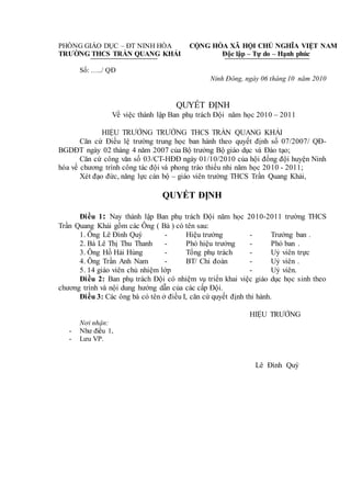 PHÒNG GIÁO DỤC – ĐT NINH HÒA
TRƯỜNG THCS TRẦN QUANG KHẢI
CỘNG HÒA XÃ HỘI CHỦ NGHĨA VIỆT NAM
Độc lập – Tự do – Hạnh phúc
Số: …../ QĐ
Ninh Đông, ngày 06 tháng 10 năm 2010
QUYẾT ĐỊNH
Về việc thành lập Ban phụ trách Đội năm học 2010 – 2011
HIỆU TRƯỞNG TRƯỜNG THCS TRẦN QUANG KHẢI
Căn cứ Điều lệ trường trung học ban hành theo quyết định số 07/2007/ QĐ-
BGDĐT ngày 02 tháng 4 năm 2007 của Bộ trưởng Bộ giáo dục và Đào tạo;
Căn cứ công văn số 03/CT-HĐĐ ngày 01/10/2010 của hội đồng đội huyện Ninh
hòa về chương trình công tác đội và phong trào thiếu nhi năm học 2010 - 2011;
Xét đạo đức, năng lực cán bộ – giáo viên trường THCS Trần Quang Khải,
QUYẾT ĐỊNH
Điều 1: Nay thành lập Ban phụ trách Đội năm học 2010-2011 trường THCS
Trần Quang Khải gồm các Ông ( Bà ) có tên sau:
1. Ông Lê Đình Quý - Hiệu trưởng - Trưởng ban .
2. Bà Lê Thị Thu Thanh - Phó hiệu trưởng - Phó ban .
3. Ông Hồ Hải Hùng - Tổng phụ trách - Uỷ viên trực
4. Ông Trần Anh Nam - BT/ Chi đoàn - Uỷ viên .
5. 14 giáo viên chủ nhiệm lớp - Uỷ viên.
Điều 2: Ban phụ trách Đội có nhiệm vụ triển khai việc giáo dục học sinh theo
chương trình và nội dung hướng dẫn của các cấp Đội.
Điều 3: Các ông bà có tên ở điều I, căn cứ quyết định thi hành.
HIỆU TRƯỞNG
Nơi nhận:
- Như điều 1,
- Lưu VP.
Lê Đình Quý
 