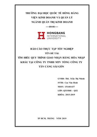 TRƯỜNG ĐẠI HỌC QUỐC TẾ HỒNG BÀNG
VIỆN KINH DOANH VÀ QUẢN LÝ
NGÀNH QUẢN TRỊ KINH DOANH
--------
BÁO CÁO THỰC TẬP TỐT NGHIỆP
TÊN ĐỀ TÀI:
TÌM HIỂU QUY TRÌNH GIAO NHẬN HÀNG HÓA NHẬP
KHẨU TẠI CÔNG TY TNHH MTV TỔNG CÔNG TY
TÂN CẢNG SÀI GÒN
GVHD: ThS. Trần Thị Nhinh
SVTH: Cao Văn Bình
MSSV: 151401437
LỚP: QT15ĐH – QT2
KHÓA: 2015-2019
TP HCM, THÁNG NĂM 2019
 