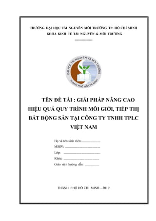 TRƯỜNG ĐẠI HỌC TÀI NGUYÊN MÔI TRƯỜNG TP. HỒ CHÍ MINH
KHOA KINH TẾ TÀI NGUYÊN & MÔI TRƯỜNG
---------------
TÊN ĐỀ TÀI : GIẢI PHÁP NÂNG CAO
HIỆU QUẢ QUY TRÌNH MÔI GIỚI, TIẾP THỊ
BẤT ĐỘNG SẢN TẠI CÔNG TY TNHH TPLC
VIỆT NAM
Họ và tên sinh viên:.......................
MSSV: ..........................................
Lớp: ............................................
Khóa: ...........................................
Giáo viên hướng dẫn: ..................
THÀNH PHỐ HỒ CHÍ MINH - 2019
 