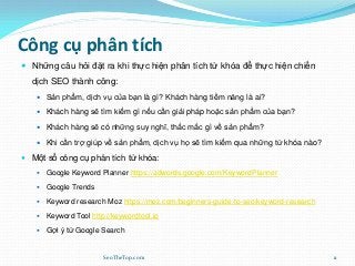 Công cụ phân tích
 Những câu hỏi đặt ra khi thực hiện phân tích từ khóa để thực hiện chiến
dịch SEO thành công:
 Sản phẩm, dịch vụ của bạn là gì? Khách hàng tiềm năng là ai?
 Khách hàng sẽ tìm kiếm gì nếu cần giải pháp hoặc sản phẩm của bạn?
 Khách hàng sẽ có những suy nghĩ, thắc mắc gì về sản phẩm?
 Khi cần trợ giúp về sản phẩm, dịch vụ họ sẽ tìm kiếm qua những từ khóa nào?
 Một số công cụ phân tích từ khóa:
 Google Keyword Planner https://adwords.google.com/KeywordPlanner
 Google Trends
 Keyword research Moz https://moz.com/beginners-guide-to-seo/keyword-research
 Keyword Tool http://keywordtool.io
 Gợi ý từ Google Search
SeoTheTop.com 11
 