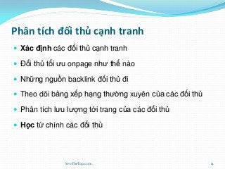 Phân tích đối thủ cạnh tranh
 Xác định các đối thủ cạnh tranh
 Đối thủ tối ưu onpage như thế nào
 Những nguồn backlink đối thủ đi
 Theo dõi bảng xếp hạng thường xuyên của các đối thủ
 Phân tích lưu lượng tới trang của các đối thủ
 Học từ chính các đối thủ
SeoTheTop.com 14
 