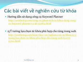 Các bài viết về nghiên cứu từ khóa
 Hướng dẫn sử dụng công cụ Keyword Planner
http://seothetop.com/cong-cu/phan-tich-tu-khoa-dung-cong-
cu-keyword-planner-t3-56-157069.html
 15 Ý tưởng lựa chọn từ khóa phù hợp cho từng trang web
http://seothetop.com/kien-thuc-seo/nghien-cuu-tu-khoa-15-y-
tuong-lua-chon-tu-khoa-phu-hop-cho-trang-web-t3-277-
157112.html
SeoTheTop.com 15
 