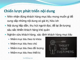Chiến lược phát triển nội dung
 Nhìn nhận đúng khách hàng mục tiêu mong muốn gì để
cung cấp những nội dung có giá trị, hữu ích
 Nội dung hấp dẫn, thu hút người đọc, để lại ấn tượng
sâu sắc khiến khách hàng khó quên
 Nghiên cứu khách hàng, xác định khách hàng mục tiêu
 Nhắm mục tiêu theo từ khóa
 Nhắm mục tiêu theo chủ
 Nhắm mục tiêu theo đối tượng
 Nhắm mục tiêu theo thiết bị
SeoTheTop.com 17
 