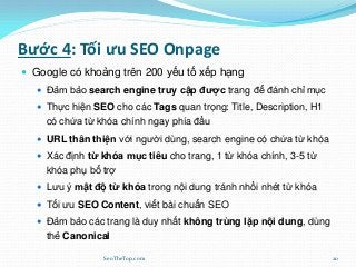 Bước 4: Tối ưu SEO Onpage
 Google có khoảng trên 200 yếu tố xếp hạng
 Đảm bảo search engine truy cập được trang để đánh chỉ mục
 Thực hiện SEO cho các Tags quan trọng: Title, Description, H1
có chứa từ khóa chính ngay phía đầu
 URL thân thiện với người dùng, search engine có chứa từ khóa
 Xác định từ khóa mục tiêu cho trang, 1 từ khóa chính, 3-5 từ
khóa phụ bổ trợ
 Lưu ý mật độ từ khóa trong nội dung tránh nhồi nhét từ khóa
 Tối ưu SEO Content, viết bài chuẩn SEO
 Đảm bảo các trang là duy nhất không trùng lặp nội dung, dùng
thẻ Canonical
SeoTheTop.com 20
 