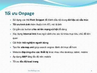 Tối ưu Onpage
 Sử dụng các thẻ Rich Snippet để đánh dấu nội dung dữ liệu có cấu trúc
 Tối ưu hình ảnh thêm thuộc tính ATL mô tả ảnh
 Có gắn các button chia sẻ lên mạng xã hội dễ dàng
 Xây dựng Internal link theo ngữ cảnh cho các từ khóa mục tiêu, chủ đề liên
quan
 Cải thiện trải nghiệm người dùng
 Tạo file sitemap.xml giúp search engine đánh chỉ mục dễ hơn
 Website đáp ứng cho các thiết bị khác nhau như desktop, tablet, mobile
 Áp dụng AMP tăng tốc độ trên mobile
 Tối ưu tốc độ load trang
SeoTheTop.com 21
 