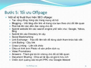Bước 5: Tối ưu Offpage
 Một số kỹ thuật thực hiện SEO offpage:
 Tạo cộng đồng trong các trang mạng xã hội
 Blogging – Viết blog dẫn link về trang của bạn theo chủ đề liên quan
 Post bài lên các diễn đàn cùng chủ đề
 Submit website lên các search engine phổ biến như: Google, Yahoo,
Bing
 Submit lên các Directory tin cậy
 Social Bookmarking
 Link Exchange - Trao đổi liên kết để đúng cách tham khảo bài viết:
 Link Baiting - Câu link
 Cross-Linking - Liên kết chéo
 Chia sẻ hình ảnh Photo về sản phẩm dịch vụ
 Video Promotions
 Answers - Tham gia trả lời những chủ đề có liên quan
 Document Sharing - Chia sẻ tài liệu có giá trị hữu ích
 Chiến dịch quảng cáo trả phí PPC như Google Adword
SeoTheTop.com 24
 